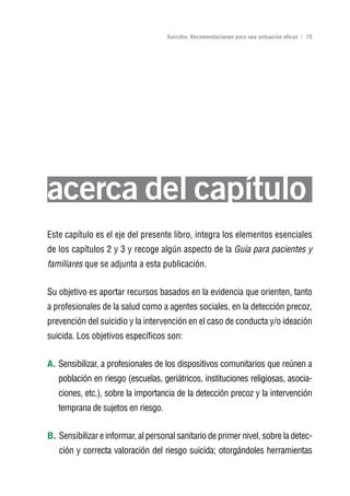 Volver al índice

                                     Suicidio: Recomendaciones para una actuación eficaz | 15




acerca del capítulo
Este capítulo es el eje del presente libro, integra los elementos esenciales
de los capítulos 2 y 3 y recoge algún aspecto de la Guía para pacientes y
familiares que se adjunta a esta publicación.


Su objetivo es aportar recursos basados en la evidencia que orienten, tanto
a profesionales de la salud como a agentes sociales, en la detección precoz,
prevención del suicidio y la intervención en el caso de conducta y/o ideación
suicida. Los objetivos específicos son:


A. Sensibilizar, a profesionales de los dispositivos comunitarios que reúnen a
   población en riesgo (escuelas, geriátricos, instituciones religiosas, asocia-
   ciones, etc.), sobre la importancia de la detección precoz y la intervención
   temprana de sujetos en riesgo.


B. Sensibilizar e informar, al personal sanitario de primer nivel, sobre la detec-
   ción y correcta valoración del riesgo suicida; otorgándoles herramientas
 