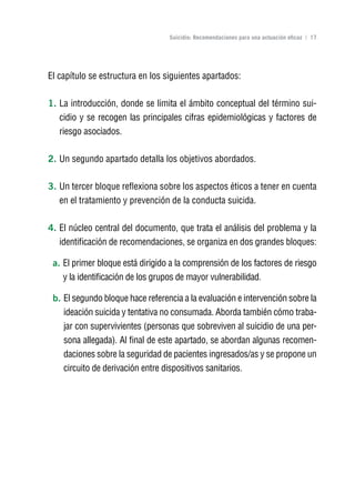 Volver al índice

                                  Suicidio: Recomendaciones para una actuación eficaz | 17




El capítulo se estructura en los siguientes apartados:

1. La introducción, donde se limita el ámbito conceptual del término sui-
   cidio y se recogen las principales cifras epidemiológicas y factores de
   riesgo asociados.

2. Un segundo apartado detalla los objetivos abordados.

3. Un tercer bloque reflexiona sobre los aspectos éticos a tener en cuenta
   en el tratamiento y prevención de la conducta suicida.

4. El núcleo central del documento, que trata el análisis del problema y la
   identificación de recomendaciones, se organiza en dos grandes bloques:

 a. El primer bloque está dirigido a la comprensión de los factores de riesgo
    y la identificación de los grupos de mayor vulnerabilidad.

 b. El segundo bloque hace referencia a la evaluación e intervención sobre la
    ideación suicida y tentativa no consumada. Aborda también cómo traba-
    jar con supervivientes (personas que sobreviven al suicidio de una per-
    sona allegada). Al final de este apartado, se abordan algunas recomen-
    daciones sobre la seguridad de pacientes ingresados/as y se propone un
    circuito de derivación entre dispositivos sanitarios.
 