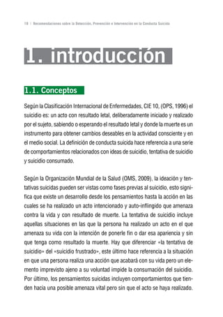 Volver al índice

18 | Recomendaciones sobre la Detección, Prevención e Intervención en la Conducta Suicida




1. introducción
1.1. Conceptos
Según la Clasificación Internacional de Enfermedades, CIE 10, (OPS, 1996) el
suicidio es: un acto con resultado letal, deliberadamente iniciado y realizado
por el sujeto, sabiendo o esperando el resultado letal y donde la muerte es un
instrumento para obtener cambios deseables en la actividad consciente y en
el medio social. La definición de conducta suicida hace referencia a una serie
de comportamientos relacionados con ideas de suicidio, tentativa de suicidio
y suicidio consumado.


Según la Organización Mundial de la Salud (OMS, 2009), la ideación y ten-
tativas suicidas pueden ser vistas como fases previas al suicidio, esto signi-
fica que existe un desarrollo desde los pensamientos hasta la acción en las
cuales se ha realizado un acto intencionado y auto-inflingido que amenaza
contra la vida y con resultado de muerte. La tentativa de suicidio incluye
aquellas situaciones en las que la persona ha realizado un acto en el que
amenaza su vida con la intención de ponerle fin o dar esa apariencia y sin
que tenga como resultado la muerte. Hay que diferenciar «la tentativa de
suicidio» del «suicidio frustrado», este último hace referencia a la situación
en que una persona realiza una acción que acabará con su vida pero un ele-
mento imprevisto ajeno a su voluntad impide la consumación del suicidio.
Por último, los pensamientos suicidas incluyen comportamientos que tien-
den hacia una posible amenaza vital pero sin que el acto se haya realizado.
 