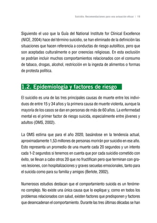 Volver al índice

                                   Suicidio: Recomendaciones para una actuación eficaz | 19




Siguiendo el uso que la Guía del National Institute for Clinical Excellence
(NICE, 2004) hace del término suicidio, se han eliminado de la definición las
situaciones que hacen referencia a conductas de riesgo autolítico, pero que
son aceptadas culturalmente o por creencias religiosas. En esta exclusión
se podrían incluir muchos comportamientos relacionados con el consumo
de tabaco, drogas, alcohol, restricción en la ingesta de alimentos o formas
de protesta política.



1.2. Epidemiología y factores de riesgo
El suicidio es una de las tres principales causas de muerte entre los indivi-
duos de entre 15 y 34 años y la primera causa de muerte violenta, aunque la
mayoría de los casos se dan en personas de más de 60 años. La enfermedad
mental es el primer factor de riesgo suicida, especialmente entre jóvenes y
adultos (OMS, 2002).

La OMS estima que para el año 2020, basándose en la tendencia actual,
aproximadamente 1,53 millones de personas morirán por suicidio en ese año.
Esto representa un promedio de una muerte cada 20 segundos y un intento
cada 1-2 segundos si tenemos en cuenta que por cada suicidio cometido con
éxito, se llevan a cabo otros 20 que no fructifican pero que terminan con gra-
ves lesiones, con hospitalizaciones y graves secuelas emocionales, tanto para
el suicida como para su familia y amigos (Berlote, 2002).

Numerosos estudios destacan que el comportamiento suicida es un fenóme-
no complejo. No existe una única causa que lo explique y, como en todos los
problemas relacionados con salud, existen factores que predisponen y factores
que desencadenan el comportamiento. Durante las tres últimas décadas se han
 