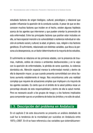 Volver al índice

20 | Recomendaciones sobre la Detección, Prevención e Intervención en la Conducta Suicida




estudiado factores de origen biológico, cultural, psicológico y relacional que
pueden influenciar la aparición de la conducta suicida. A pesar de que se des-
conocen muchos factores que inciden en el hecho, existen algunas hipótesis
acerca de los agentes que intervienen y que pueden orientar la prevención de
esta enfermedad. Entre los principales factores que podrían estar incluidos en
ella, se hace especial mención a la vulnerabilidad o resiliencia individual en rela-
ción al contexto social y cultural, la edad, el género, raza, religión o los factores
genéticos. El sufrimiento, relacionado con distintas variables, que lleva a la per-
sona a la desesperanza, es un factor determinante en la mayoría de los estudios.


El sufrimiento se relaciona en las primeras edades, con la presencia de trau-
mas, maltrato, estilos de crianza o ambientes desfavorecidos y en la vejez
con la aparición de enfermedades, la pérdida de seres queridos, la violencia
doméstica etc. Mención especial merece la enfermedad mental y dentro de
ella la depresión mayor, ya que cuando presenta comorbilidad con otros fac-
tores aumenta notablemente el riesgo. Nos encontramos ante una realidad
compleja que requiere de actuaciones amplias que impliquen a la mayoría de
los agentes sociales. Es cierto que en el ámbito de la salud pública recae un
porcentaje elevado de esta responsabilidad y dentro de ella la salud mental.
Pero es necesario acudir a los grupos de riesgo y a los factores implicados
para comprender que es un problema de todos los ámbitos y no sólo de salud.



1.3. Descripción del problema en Andalucía
En el capítulo 2 de este documento se presenta un análisis detallado de
cuál fue la tendencia de la mortalidad por suicidios en Andalucía entre
1975 y 2007. En él se hace referencia a las variables que sistemáticamen-
 
