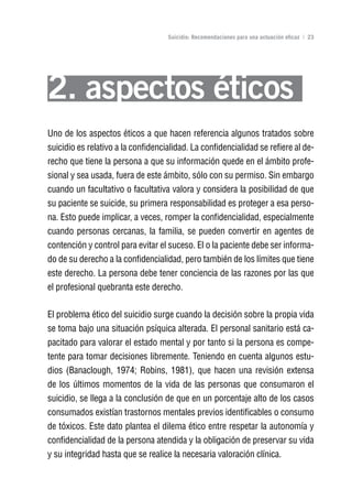 Volver al índice

                                    Suicidio: Recomendaciones para una actuación eficaz | 23




2. aspectos éticos
Uno de los aspectos éticos a que hacen referencia algunos tratados sobre
suicidio es relativo a la confidencialidad. La confidencialidad se refiere al de-
recho que tiene la persona a que su información quede en el ámbito profe-
sional y sea usada, fuera de este ámbito, sólo con su permiso. Sin embargo
cuando un facultativo o facultativa valora y considera la posibilidad de que
su paciente se suicide, su primera responsabilidad es proteger a esa perso-
na. Esto puede implicar, a veces, romper la confidencialidad, especialmente
cuando personas cercanas, la familia, se pueden convertir en agentes de
contención y control para evitar el suceso. El o la paciente debe ser informa-
do de su derecho a la confidencialidad, pero también de los límites que tiene
este derecho. La persona debe tener conciencia de las razones por las que
el profesional quebranta este derecho.

El problema ético del suicidio surge cuando la decisión sobre la propia vida
se toma bajo una situación psíquica alterada. El personal sanitario está ca-
pacitado para valorar el estado mental y por tanto si la persona es compe-
tente para tomar decisiones libremente. Teniendo en cuenta algunos estu-
dios (Banaclough, 1974; Robins, 1981), que hacen una revisión extensa
de los últimos momentos de la vida de las personas que consumaron el
suicidio, se llega a la conclusión de que en un porcentaje alto de los casos
consumados existían trastornos mentales previos identificables o consumo
de tóxicos. Este dato plantea el dilema ético entre respetar la autonomía y
confidencialidad de la persona atendida y la obligación de preservar su vida
y su integridad hasta que se realice la necesaria valoración clínica.
 