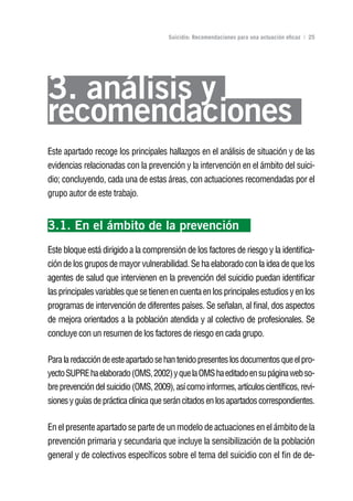 Volver al índice

                                       Suicidio: Recomendaciones para una actuación eficaz | 25




3. análisis y
recomendaciones
Este apartado recoge los principales hallazgos en el análisis de situación y de las
evidencias relacionadas con la prevención y la intervención en el ámbito del suici-
dio; concluyendo, cada una de estas áreas, con actuaciones recomendadas por el
grupo autor de este trabajo.


3.1. En el ámbito de la prevención
Este bloque está dirigido a la comprensión de los factores de riesgo y la identifica-
ción de los grupos de mayor vulnerabilidad. Se ha elaborado con la idea de que los
agentes de salud que intervienen en la prevención del suicidio puedan identificar
las principales variables que se tienen en cuenta en los principales estudios y en los
programas de intervención de diferentes países. Se señalan, al final, dos aspectos
de mejora orientados a la población atendida y al colectivo de profesionales. Se
concluye con un resumen de los factores de riesgo en cada grupo.

Para la redacción de este apartado se han tenido presentes los documentos que el pro-
yecto SUPRE ha elaborado (OMS, 2002) y que la OMS ha editado en su página web so-
bre prevención del suicidio (OMS, 2009), así como informes, artículos científicos, revi-
siones y guías de práctica clínica que serán citados en los apartados correspondientes.

En el presente apartado se parte de un modelo de actuaciones en el ámbito de la
prevención primaria y secundaria que incluye la sensibilización de la población
general y de colectivos específicos sobre el tema del suicidio con el fin de de-
 