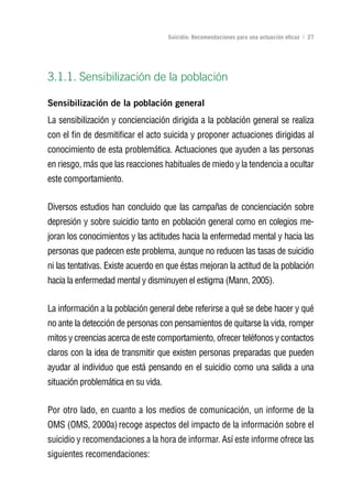 Volver al índice

                                     Suicidio: Recomendaciones para una actuación eficaz | 27




3.1.1. Sensibilización de la población

Sensibilización de la población general
La sensibilización y concienciación dirigida a la población general se realiza
con el fin de desmitificar el acto suicida y proponer actuaciones dirigidas al
conocimiento de esta problemática. Actuaciones que ayuden a las personas
en riesgo, más que las reacciones habituales de miedo y la tendencia a ocultar
este comportamiento.


Diversos estudios han concluido que las campañas de concienciación sobre
depresión y sobre suicidio tanto en población general como en colegios me-
joran los conocimientos y las actitudes hacia la enfermedad mental y hacia las
personas que padecen este problema, aunque no reducen las tasas de suicidio
ni las tentativas. Existe acuerdo en que éstas mejoran la actitud de la población
hacia la enfermedad mental y disminuyen el estigma (Mann, 2005).


La información a la población general debe referirse a qué se debe hacer y qué
no ante la detección de personas con pensamientos de quitarse la vida, romper
mitos y creencias acerca de este comportamiento, ofrecer teléfonos y contactos
claros con la idea de transmitir que existen personas preparadas que pueden
ayudar al individuo que está pensando en el suicidio como una salida a una
situación problemática en su vida.


Por otro lado, en cuanto a los medios de comunicación, un informe de la
OMS (OMS, 2000a) recoge aspectos del impacto de la información sobre el
suicidio y recomendaciones a la hora de informar. Así este informe ofrece las
siguientes recomendaciones:
 