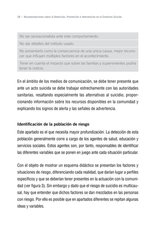 Volver al índice

28 | Recomendaciones sobre la Detección, Prevención e Intervención en la Conducta Suicida




 No ser sensacionalista ante este comportamiento.
 No dar detalles del método usado.
 No presentarlo como la consecuencia de una única causa, mejor recono-
 cer que influyen múltiples factores en el acontecimiento.
 Tener en cuenta el impacto que sobre las familias y supervivientes podría
 tener la noticia.


En el ámbito de los medios de comunicación, se debe tener presente que
ante un acto suicida se debe trabajar estrechamente con las autoridades
sanitarias, resaltando especialmente las alternativas al suicidio, propor-
cionando información sobre los recursos disponibles en la comunidad y
explicando los signos de alerta y las señales de advertencia.


Identificación de la población de riesgo
Este apartado es el que necesita mayor profundización. La detección de esta
población generalmente corre a cargo de los agentes de salud, educación y
servicios sociales. Estos agentes son, por tanto, responsables de identificar
las diferentes variables que se ponen en juego ante cada situación particular.


Con el objeto de mostrar un esquema didáctico se presentan los factores y
situaciones de riesgo, diferenciando cada realidad, que darían lugar a perfiles
específicos y que se deberían tener presentes en la actuación con la comuni-
dad (ver figura 3). Sin embargo y dado que el riesgo de suicidio es multicau-
sal, hay que entender que dichos factores se dan mezclados en las personas
con riesgo. Por ello es posible que en apartados diferentes se repitan algunas
ideas y variables.
 
