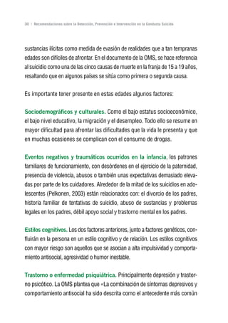 Volver al índice

30 | Recomendaciones sobre la Detección, Prevención e Intervención en la Conducta Suicida




sustancias ilícitas como medida de evasión de realidades que a tan tempranas
edades son difíciles de afrontar. En el documento de la OMS, se hace referencia
al suicidio como una de las cinco causas de muerte en la franja de 15 a 19 años,
resaltando que en algunos países se sitúa como primera o segunda causa.

Es importante tener presente en estas edades algunos factores:

Sociodemográficos y culturales. Como el bajo estatus socioeconómico,
el bajo nivel educativo, la migración y el desempleo. Todo ello se resume en
mayor dificultad para afrontar las dificultades que la vida le presenta y que
en muchas ocasiones se complican con el consumo de drogas.

Eventos negativos y traumáticos ocurridos en la infancia, los patrones
familiares de funcionamiento, con desórdenes en el ejercicio de la paternidad,
presencia de violencia, abusos o también unas expectativas demasiado eleva-
das por parte de los cuidadores. Alrededor de la mitad de los suicidios en ado-
lescentes (Pelkonen, 2003) están relacionados con: el divorcio de los padres,
historia familiar de tentativas de suicidio, abuso de sustancias y problemas
legales en los padres, débil apoyo social y trastorno mental en los padres.

Estilos cognitivos. Los dos factores anteriores, junto a factores genéticos, con-
fluirán en la persona en un estilo cognitivo y de relación. Los estilos cognitivos
con mayor riesgo son aquellos que se asocian a alta impulsividad y comporta-
miento antisocial, agresividad o humor inestable.

Trastorno o enfermedad psiquiátrica. Principalmente depresión y trastor-
no psicótico. La OMS plantea que «La combinación de síntomas depresivos y
comportamiento antisocial ha sido descrita como el antecedente más común
 