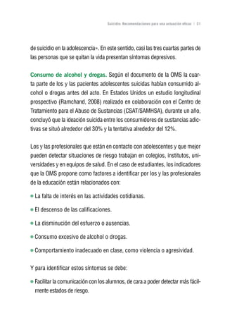 Volver al índice

                                    Suicidio: Recomendaciones para una actuación eficaz | 31




de suicidio en la adolescencia». En este sentido, casi las tres cuartas partes de
las personas que se quitan la vida presentan síntomas depresivos.

Consumo de alcohol y drogas. Según el documento de la OMS la cuar-
ta parte de los y las pacientes adolescentes suicidas habían consumido al-
cohol o drogas antes del acto. En Estados Unidos un estudio longitudinal
prospectivo (Ramchand, 2008) realizado en colaboración con el Centro de
Tratamiento para el Abuso de Sustancias (CSAT/SAMHSA), durante un año,
concluyó que la ideación suicida entre los consumidores de sustancias adic-
tivas se situó alrededor del 30% y la tentativa alrededor del 12%.

Los y las profesionales que están en contacto con adolescentes y que mejor
pueden detectar situaciones de riesgo trabajan en colegios, institutos, uni-
versidades y en equipos de salud. En el caso de estudiantes, los indicadores
que la OMS propone como factores a identificar por los y las profesionales
de la educación están relacionados con:

  La falta de interés en las actividades cotidianas.

  El descenso de las calificaciones.

  La disminución del esfuerzo o ausencias.

  Consumo excesivo de alcohol o drogas.

  Comportamiento inadecuado en clase, como violencia o agresividad.

Y para identificar estos síntomas se debe:

  Facilitar la comunicación con los alumnos, de cara a poder detectar más fácil-
  mente estados de riesgo.
 
