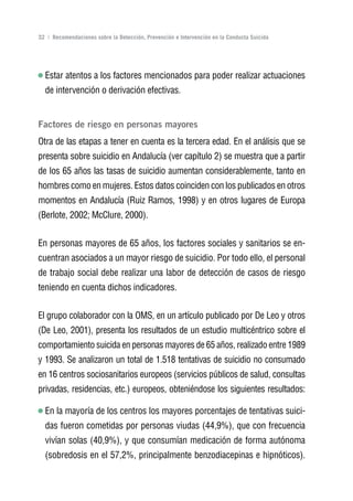 Volver al índice

32 | Recomendaciones sobre la Detección, Prevención e Intervención en la Conducta Suicida




  Estar atentos a los factores mencionados para poder realizar actuaciones
  de intervención o derivación efectivas.


Factores de riesgo en personas mayores
Otra de las etapas a tener en cuenta es la tercera edad. En el análisis que se
presenta sobre suicidio en Andalucía (ver capítulo 2) se muestra que a partir
de los 65 años las tasas de suicidio aumentan considerablemente, tanto en
hombres como en mujeres. Estos datos coinciden con los publicados en otros
momentos en Andalucía (Ruiz Ramos, 1998) y en otros lugares de Europa
(Berlote, 2002; McClure, 2000).


En personas mayores de 65 años, los factores sociales y sanitarios se en-
cuentran asociados a un mayor riesgo de suicidio. Por todo ello, el personal
de trabajo social debe realizar una labor de detección de casos de riesgo
teniendo en cuenta dichos indicadores.


El grupo colaborador con la OMS, en un artículo publicado por De Leo y otros
(De Leo, 2001), presenta los resultados de un estudio multicéntrico sobre el
comportamiento suicida en personas mayores de 65 años, realizado entre 1989
y 1993. Se analizaron un total de 1.518 tentativas de suicidio no consumado
en 16 centros sociosanitarios europeos (servicios públicos de salud, consultas
privadas, residencias, etc.) europeos, obteniéndose los siguientes resultados:

  En la mayoría de los centros los mayores porcentajes de tentativas suici-
  das fueron cometidas por personas viudas (44,9%), que con frecuencia
  vivían solas (40,9%), y que consumían medicación de forma autónoma
  (sobredosis en el 57,2%, principalmente benzodiacepinas e hipnóticos).
 