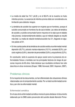 Volver al índice

                                      Suicidio: Recomendaciones para una actuación eficaz | 33




  La media de edad fue 74,7 (±6,9) y en el 66,4% de la muestra no hubo
  intentos previos. La ausencia de intentos previos debe ser considerada una
  limitación para detectar riesgos.

  La tentativa de suicidio fue superior en mujeres que en hombres, aunque el
  suicidio consumado en hombres fue de casi el doble. Las ratios de tentativa
  de suicidio y suicidio consumado fueron mayores en la vejez que en edades
  más jóvenes, fundamentalmente debido a que el método elegido es resultó
  más letal. La media de relación tentativa/suicidio fue 2:1, llegando en algu-
  nos países al 9:1.

  En tres cuartas partes de las tentativas de suicidio existía una enfermedad mental:
  depresión (43,7%), psicosis maniaco-depresiva (10,1%), ansiedad (9,3%), psi-
  cosis orgánica (5,6%), desorden de personalidad (3,6%) y esquizofrenia (3,2%).

En conclusión, tanto la ausencia de apoyo social como la presencia de en-
fermedades físicas o mentales son los principales factores de riesgo de per-
sonas mayores de 65 años. Cabe destacar que resultados similares han sido
descritos en otras revisiones (Draper, 1996; Harwood, 2001; Koponen, 2007).



Problemas clínicos
En la mayoría de los documentos, se han diferenciado dos situaciones clínicas
relacionadas con el comportamiento suicida. Por un lado la enfermedad somá-
tica y por otro la enfermedad mental.


Enfermedad somática
En el caso de la enfermedad somática merece la pena destacar el documento
elaborado por la OMS sobre prevención del suicidio desde Atención Prima-
 