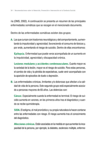 Volver al índice

34 | Recomendaciones sobre la Detección, Prevención e Intervención en la Conducta Suicida




ria (OMS, 2002). A continuación se presenta un resumen de las principales
enfermedades somáticas que se recogen en el mencionado documento.

Dentro de las enfermedades somáticas existen dos grupos:

A. Las que cursan con trastornos neurológicos y del comportamiento, aumen-
    tando la impulsividad y agresividad, favoreciendo el consumo de tóxicos y,
    por ende, aumentando el riesgo de suicidio. Dentro de ellas encontramos:

    Epilepsia. Enfermedad que puede verse acompañada de un aumento en
    la impulsividad, agresividad y discapacidad crónica.

    Lesiones medulares y accidentes cerebrovasculares. Cuanto mayor es
    la seriedad de la lesión, mayor es el riesgo de suicidio. Para estas personas,
    el cambio de vida y la pérdida de expectativas, suele venir acompañado con
    la aparición de episodios de duelo o depresión.

B. Las enfermedades crónicas, limitantes y/o dolorosas que afectan a la cali-
    dad de vida de la persona. Este segundo grupo está especialmente asocia-
    do a personas mayores de 65 años. Las dolencias son:

    Cáncer. Especialmente cuando la enfermedad es terminal. El riesgo de sui-
    cidio aumenta en varones, en los primeros años tras el diagnóstico y cuan-
    do se recibe quimioterapia.

    SIDA. El estigma, el mal pronóstico y su propia naturaleza la hacen contarse
    entre las enfermedades con riesgo. El riesgo aumenta tras el conocimiento
    del diagnóstico.

    Afecciones crónicas. Están asociadas en la medida en que aumentan la inca-
    pacidad de la persona, por ejemplo, la diabetes, esclerosis múltiple, enferme-
 