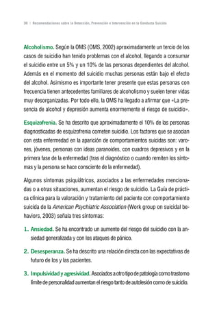 Volver al índice

36 | Recomendaciones sobre la Detección, Prevención e Intervención en la Conducta Suicida




Alcoholismo. Según la OMS (OMS, 2002) aproximadamente un tercio de los
casos de suicidio han tenido problemas con el alcohol, llegando a consumar
el suicidio entre un 5% y un 10% de las personas dependientes del alcohol.
Además en el momento del suicidio muchas personas están bajo el efecto
del alcohol. Asimismo es importante tener presente que estas personas con
frecuencia tienen antecedentes familiares de alcoholismo y suelen tener vidas
muy desorganizadas. Por todo ello, la OMS ha llegado a afirmar que «La pre-
sencia de alcohol y depresión aumenta enormemente el riesgo de suicidio».

Esquizofrenia. Se ha descrito que aproximadamente el 10% de las personas
diagnosticadas de esquizofrenia cometen suicidio. Los factores que se asocian
con esta enfermedad en la aparición de comportamientos suicidas son: varo-
nes, jóvenes, personas con ideas paranoides, con cuadros depresivos y en la
primera fase de la enfermedad (tras el diagnóstico o cuando remiten los sínto-
mas y la persona se hace consciente de la enfermedad).

Algunos síntomas psiquiátricos, asociados a las enfermedades menciona-
das o a otras situaciones, aumentan el riesgo de suicidio. La Guía de prácti-
ca clínica para la valoración y tratamiento del paciente con comportamiento
suicida de la American Psychiatric Association (Work group on suicidal be-
haviors, 2003) señala tres síntomas:

1. Ansiedad. Se ha encontrado un aumento del riesgo del suicidio con la an-
    siedad generalizada y con los ataques de pánico.

2. Desesperanza. Se ha descrito una relación directa con las expectativas de
    futuro de los y las pacientes.

3. Impulsividad y agresividad. Asociados a otro tipo de patología como trastorno
    límite de personalidad aumentan el riesgo tanto de autolesión como de suicidio.
 