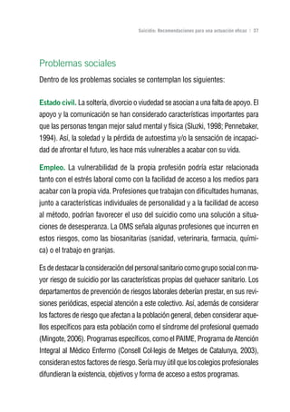 Volver al índice

                                     Suicidio: Recomendaciones para una actuación eficaz | 37




Problemas sociales
Dentro de los problemas sociales se contemplan los siguientes:


Estado civil. La soltería, divorcio o viudedad se asocian a una falta de apoyo. El
apoyo y la comunicación se han considerado características importantes para
que las personas tengan mejor salud mental y física (Sluzki, 1998; Pennebaker,
1994). Así, la soledad y la pérdida de autoestima y/o la sensación de incapaci-
dad de afrontar el futuro, les hace más vulnerables a acabar con su vida.

Empleo. La vulnerabilidad de la propia profesión podría estar relacionada
tanto con el estrés laboral como con la facilidad de acceso a los medios para
acabar con la propia vida. Profesiones que trabajan con dificultades humanas,
junto a características individuales de personalidad y a la facilidad de acceso
al método, podrían favorecer el uso del suicidio como una solución a situa-
ciones de desesperanza. La OMS señala algunas profesiones que incurren en
estos riesgos, como las biosanitarias (sanidad, veterinaria, farmacia, quími-
ca) o el trabajo en granjas.

Es de destacar la consideración del personal sanitario como grupo social con ma-
yor riesgo de suicidio por las características propias del quehacer sanitario. Los
departamentos de prevención de riesgos laborales deberían prestar, en sus revi-
siones periódicas, especial atención a este colectivo. Así, además de considerar
los factores de riesgo que afectan a la población general, deben considerar aque-
llos específicos para esta población como el síndrome del profesional quemado
(Mingote, 2006). Programas específicos, como el PAIME, Programa de Atención
Integral al Médico Enfermo (Consell Col·legis de Metges de Catalunya, 2003),
consideran estos factores de riesgo. Sería muy útil que los colegios profesionales
difundieran la existencia, objetivos y forma de acceso a estos programas.
 