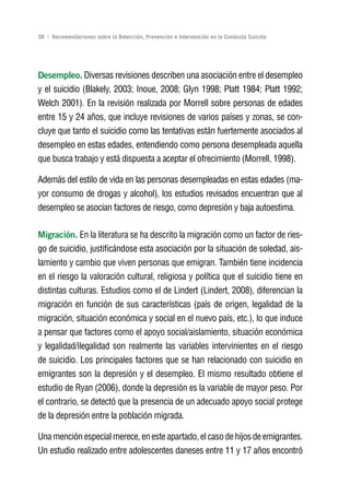 Volver al índice

38 | Recomendaciones sobre la Detección, Prevención e Intervención en la Conducta Suicida




Desempleo. Diversas revisiones describen una asociación entre el desempleo
y el suicidio (Blakely, 2003; Inoue, 2008; Glyn 1998; Platt 1984; Platt 1992;
Welch 2001). En la revisión realizada por Morrell sobre personas de edades
entre 15 y 24 años, que incluye revisiones de varios países y zonas, se con-
cluye que tanto el suicidio como las tentativas están fuertemente asociados al
desempleo en estas edades, entendiendo como persona desempleada aquella
que busca trabajo y está dispuesta a aceptar el ofrecimiento (Morrell, 1998).

Además del estilo de vida en las personas desempleadas en estas edades (ma-
yor consumo de drogas y alcohol), los estudios revisados encuentran que al
desempleo se asocian factores de riesgo, como depresión y baja autoestima.

Migración. En la literatura se ha descrito la migración como un factor de ries-
go de suicidio, justificándose esta asociación por la situación de soledad, ais-
lamiento y cambio que viven personas que emigran. También tiene incidencia
en el riesgo la valoración cultural, religiosa y política que el suicidio tiene en
distintas culturas. Estudios como el de Lindert (Lindert, 2008), diferencian la
migración en función de sus características (país de origen, legalidad de la
migración, situación económica y social en el nuevo país, etc.), lo que induce
a pensar que factores como el apoyo social/aislamiento, situación económica
y legalidad/ilegalidad son realmente las variables intervinientes en el riesgo
de suicidio. Los principales factores que se han relacionado con suicidio en
emigrantes son la depresión y el desempleo. El mismo resultado obtiene el
estudio de Ryan (2006), donde la depresión es la variable de mayor peso. Por
el contrario, se detectó que la presencia de un adecuado apoyo social protege
de la depresión entre la población migrada.

Una mención especial merece, en este apartado, el caso de hijos de emigrantes.
Un estudio realizado entre adolescentes daneses entre 11 y 17 años encontró
 