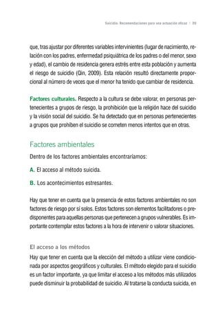 Volver al índice

                                     Suicidio: Recomendaciones para una actuación eficaz | 39




que, tras ajustar por diferentes variables intervinientes (lugar de nacimiento, re-
lación con los padres, enfermedad psiquiátrica de los padres o del menor, sexo
y edad), el cambio de residencia genera estrés entre esta población y aumenta
el riesgo de suicidio (Qin, 2009). Esta relación resultó directamente propor-
cional al número de veces que el menor ha tenido que cambiar de residencia.

Factores culturales. Respecto a la cultura se debe valorar, en personas per-
tenecientes a grupos de riesgo, la prohibición que la religión hace del suicidio
y la visión social del suicidio. Se ha detectado que en personas pertenecientes
a grupos que prohíben el suicidio se cometen menos intentos que en otras.


Factores ambientales
Dentro de los factores ambientales encontraríamos:

A. El acceso al método suicida.

B. Los acontecimientos estresantes.

Hay que tener en cuenta que la presencia de estos factores ambientales no son
factores de riesgo por sí solos. Estos factores son elementos facilitadores o pre-
disponentes para aquellas personas que pertenecen a grupos vulnerables. Es im-
portante contemplar estos factores a la hora de intervenir o valorar situaciones.


El acceso a los métodos
Hay que tener en cuenta que la elección del método a utilizar viene condicio-
nada por aspectos geográficos y culturales. El método elegido para el suicidio
es un factor importante, ya que limitar el acceso a los métodos más utilizados
puede disminuir la probabilidad de suicidio. Al tratarse la conducta suicida, en
 