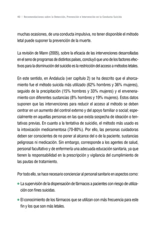 Volver al índice

40 | Recomendaciones sobre la Detección, Prevención e Intervención en la Conducta Suicida




muchas ocasiones, de una conducta impulsiva, no tener disponible el método
letal puede suponer la prevención de la muerte.

La revisión de Mann (2005), sobre la eficacia de las intervenciones desarrolladas
en el seno de programas de distintos países, concluyó que uno de los factores efec-
tivos para la disminución del suicidio es la restricción del acceso a métodos letales.

En este sentido, en Andalucía (ver capítulo 2) se ha descrito que el ahorca-
miento fue el método suicida más utilizado (62% hombres y 36% mujeres),
seguido de la precipitación (15% hombres y 33% mujeres) y el envenena-
miento con diferentes sustancias (8% hombres y 19% mujeres). Estos datos
suponen que las intervenciones para reducir el acceso al método se deben
centrar en un aumento del control externo y del apoyo familiar o social; espe-
cialmente en aquellas personas en las que exista sospecha de ideación o ten-
tativas previas. En cuanto a la tentativa de suicidio, el método más usado es
la intoxicación medicamentosa (70-80%). Por ello, las personas cuidadoras
deben ser conscientes de no poner al alcance del o de la paciente. sustancias
peligrosas ni medicación. Sin embargo, corresponde a los agentes de salud,
personal facultativo y de enfermería una adecuada educación sanitaria, ya que
tienen la responsabilidad en la prescripción y vigilancia del cumplimiento de
las pautas de tratamiento.

Por todo ello, se hace necesario concienciar al personal sanitario en aspectos como:

  La supervisión de la dispensación de fármacos a pacientes con riesgo de utiliza-
  ción con fines suicidas.

  El conocimiento de los fármacos que se utilizan con más frecuencia para este
  fin y los que son más letales.
 