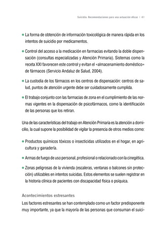 Volver al índice

                                     Suicidio: Recomendaciones para una actuación eficaz | 41




  La forma de obtención de información toxicológica de manera rápida en los
  intentos de suicidio por medicamentos.

  Control del acceso a la medicación en farmacias evitando la doble dispen-
  sación (consultas especializadas y Atención Primaria). Sistemas como la
  receta XXI favorecen este control y evitan el «almacenamiento doméstico»
  de fármacos (Servicio Andaluz de Salud, 2004).

  La custodia de los fármacos en los centros de dispensación: centros de sa-
  lud, puntos de atención urgente debe ser cuidadosamente cumplida.

  El trabajo conjunto con las farmacias de zona en el cumplimiento de las nor-
  mas vigentes en la dispensación de psicofármacos, como la identificación
  de las personas que los retiran.

Una de las características del trabajo en Atención Primaria es la atención a domi-
cilio, la cual supone la posibilidad de vigilar la presencia de otros medios como:

  Productos químicos tóxicos o insecticidas utilizados en el hogar, en agri-
  cultura y ganadería.

  Armas de fuego de uso personal, profesional o relacionado con la cinegética.

  Zonas peligrosas de la vivienda (escaleras, ventanas o balcones sin protec-
  ción) utilizables en intentos suicidas. Estos elementos se suelen registrar en
  la historia clínica de pacientes con discapacidad física o psíquica.


Acontecimientos estresantes
Los factores estresantes se han contemplado como un factor predisponente
muy importante, ya que la mayoría de las personas que consuman el suici-
 