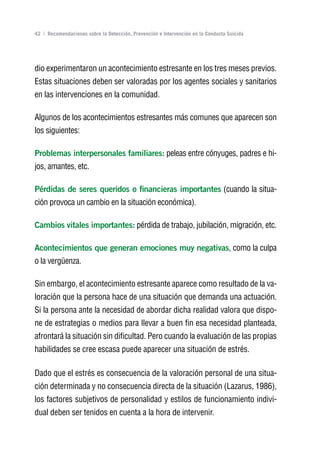 Volver al índice

42 | Recomendaciones sobre la Detección, Prevención e Intervención en la Conducta Suicida




dio experimentaron un acontecimiento estresante en los tres meses previos.
Estas situaciones deben ser valoradas por los agentes sociales y sanitarios
en las intervenciones en la comunidad.

Algunos de los acontecimientos estresantes más comunes que aparecen son
los siguientes:

Problemas interpersonales familiares: peleas entre cónyuges, padres e hi-
jos, amantes, etc.

Pérdidas de seres queridos o financieras importantes (cuando la situa-
ción provoca un cambio en la situación económica).

Cambios vitales importantes: pérdida de trabajo, jubilación, migración, etc.

Acontecimientos que generan emociones muy negativas, como la culpa
o la vergüenza.

Sin embargo, el acontecimiento estresante aparece como resultado de la va-
loración que la persona hace de una situación que demanda una actuación.
Si la persona ante la necesidad de abordar dicha realidad valora que dispo-
ne de estrategias o medios para llevar a buen fin esa necesidad planteada,
afrontará la situación sin dificultad. Pero cuando la evaluación de las propias
habilidades se cree escasa puede aparecer una situación de estrés.

Dado que el estrés es consecuencia de la valoración personal de una situa-
ción determinada y no consecuencia directa de la situación (Lazarus, 1986),
los factores subjetivos de personalidad y estilos de funcionamiento indivi-
dual deben ser tenidos en cuenta a la hora de intervenir.
 
