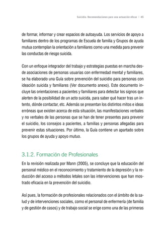 Volver al índice

                                   Suicidio: Recomendaciones para una actuación eficaz | 45




de formar, informar y crear espacios de autoayuda. Los servicios de apoyo a
familiares dentro de los programas de Escuela de familia y Grupos de ayuda
mutua contemplan la orientación a familiares como una medida para prevenir
las conductas de riesgo suicida.

Con un enfoque integrador del trabajo y estrategias puestas en marcha des-
de asociaciones de personas usuarias con enfermedad mental y familiares,
se ha elaborado una Guía sobre prevención del suicidio para personas con
ideación suicida y familiares (Ver documento anexo). Este documento in-
cluye las orientaciones a pacientes y familiares para detectar los signos que
alerten de la posibilidad de un acto suicida, para saber qué hacer tras un in-
tento, dónde contactar, etc. Además se presentan los distintos mitos e ideas
erróneas que existen acerca de esta situación, las manifestaciones verbales
y no verbales de las personas que se han de tener presentes para prevenir
el suicidio, los consejos a pacientes, a familias y personas allegadas para
prevenir estas situaciones. Por último, la Guía contiene un apartado sobre
los grupos de ayuda y apoyo mutuo.



3.1.2. Formación de Profesionales
En la revisión realizada por Mann (2005), se concluye que la educación del
personal médico en el reconocimiento y tratamiento de la depresión y la re-
ducción del acceso a métodos letales son las intervenciones que han mos-
trado eficacia en la prevención del suicidio.

Así pues, la formación de profesionales relacionados con el ámbito de la sa-
lud y de intervenciones sociales, como el personal de enfermería (de familia
y de gestión de casos) y de trabajo social se erige como una de las primeras
 
