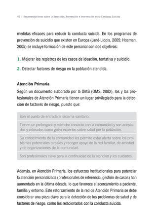Volver al índice

46 | Recomendaciones sobre la Detección, Prevención e Intervención en la Conducta Suicida




medidas eficaces para reducir la conducta suicida. En los programas de
prevención de suicidio que existen en Europa (Jané-Llopis, 2005; Hosman,
2005) se incluye formación de este personal con dos objetivos:


1. Mejorar los registros de los casos de ideación, tentativa y suicidio.

2. Detectar factores de riesgo en la población atendida.


Atención Primaria
Según un documento elaborado por la OMS (OMS, 2002), los y las pro-
fesionales de Atención Primaria tienen un lugar privilegiado para la detec-
ción de factores de riesgo, puesto que:

  Son el punto de entrada al sistema sanitario.

  Tienen un prolongado y estrecho contacto con la comunidad y son acepta-
  dos y valorados como guías expertos sobre salud por la población.

  Su conocimiento de la comunidad les permite estar alerta sobre los pro-
  blemas potenciales o reales y recoger apoyo de la red familiar, de amistad
  y de organizaciones de la comunidad.

  Son profesionales clave para la continuidad de la atención y los cuidados.



Además, en Atención Primaria, los esfuerzos institucionales para potenciar
la atención personalizada (profesionales de referencia, gestión de casos) han
aumentado en la última década, lo que favorece el acercamiento a paciente,
familia y entorno. Este reforzamiento de la red de Atención Primaria se debe
considerar una pieza clave para la detección de los problemas de salud y de
factores de riesgo, como los relacionados con la conducta suicida.
 