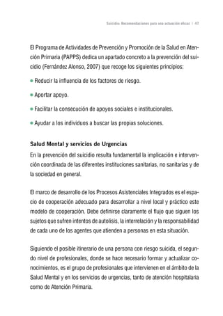 Volver al índice

                                   Suicidio: Recomendaciones para una actuación eficaz | 47




El Programa de Actividades de Prevención y Promoción de la Salud en Aten-
ción Primaria (PAPPS) dedica un apartado concreto a la prevención del sui-
cidio (Fernández Alonso, 2007) que recoge los siguientes principios:

  Reducir la influencia de los factores de riesgo.

  Aportar apoyo.

  Facilitar la consecución de apoyos sociales e institucionales.

  Ayudar a los individuos a buscar las propias soluciones.


Salud Mental y servicios de urgencias
En la prevención del suicidio resulta fundamental la implicación e interven-
ción coordinada de las diferentes instituciones sanitarias, no sanitarias y de
la sociedad en general.


El marco de desarrollo de los Procesos Asistenciales Integrados es el espa-
cio de cooperación adecuado para desarrollar a nivel local y práctico este
modelo de cooperación. Debe definirse claramente el flujo que siguen los
sujetos que sufren intentos de autolisis, la interrelación y la responsabilidad
de cada uno de los agentes que atienden a personas en esta situación.


Siguiendo el posible itinerario de una persona con riesgo suicida, el segun-
do nivel de profesionales, donde se hace necesario formar y actualizar co-
nocimientos, es el grupo de profesionales que intervienen en el ámbito de la
Salud Mental y en los servicios de urgencias, tanto de atención hospitalaria
como de Atención Primaria.
 