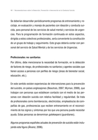 Volver al índice

48 | Recomendaciones sobre la Detección, Prevención e Intervención en la Conducta Suicida




Se deberían desarrollar periódicamente programas de entrenamiento y re-
ciclaje, en evaluación y manejo de pacientes con ideación y conducta sui-
cida, para personal de los servicios de salud mental y servicios de urgen-
cias. Para la programación de formación continuada en estos aspectos,
dirigida a estos colectivos profesionales, sería conveniente la constitución
de un grupo de trabajo y seguimiento. Este grupo debería contar con per-
sonal del servicio de Salud Mental y de los servicios de Urgencias.


Profesionales no sanitarios
Por último, debe mencionarse la necesidad de formación, en la detección
de factores de riesgo, de profesionales no sanitarios y agentes sociales que
tienen acceso a personas con perfiles de riesgo (áreas de bienestar social,
educación, etc.).


En este sentido existen experiencias de intervenciones para la prevención
del suicidio, en países anglosajones (Beautrais, 2007; Wyman, 2008), que
trabajan con personas que establecen contacto con el medio de las per-
sonas con ideación suicida con relativa facilidad y regularidad. Se trata
de profesionales como bomberos/as, electricistas, empleados/as de com-
pañías de gas, profesores/as que reciben entrenamiento en el reconoci-
miento de los signos y síntomas por los que una persona puede necesitar
ayuda. Estas personas se denominan gatekeepers (guardianes).


Algunos programas españoles actuales de prevención de suicidio están inclu-
yendo esta figura (Álvarez, 2006).
 