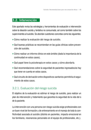 Volver al índice

                                    Suicidio: Recomendaciones para una actuación eficaz | 49




3.2. Intervención
Este apartado revisa las estrategias y herramientas de evaluación e intervención
sobre la ideación suicida y tentativa no consumada; así como también sobre los
supervivientes al suicidio. Se abordan cuestiones concretas como las siguientes:

  Cómo realizar la evaluación del riesgo de suicidio.

  Qué buenas prácticas se recomiendan en las guías clínicas sobre preven-
  ción del suicidio.

  Cómo realizar un informe clínico en este ámbito (dada la importancia de la
  continuidad en estos casos).

  Qué papel tiene la psicoterapia en estos casos y cómo abordarla.

  Qué recomendaciones sobre la seguridad de pacientes ingresados/as hay
  que tener en cuenta en estos casos.

  Qué circuito de derivación entre dispositivos sanitarios permitiría el segui-
  miento de estos casos.


3.2.1. Evaluación del riesgo suicida
El objetivo de la evaluación es estimar el riesgo de suicidio, para realizar un
plan de intervención y tratamiento que garantice la seguridad de la vida del o
de la paciente.

La intervención con una persona con riesgo suicida exige profesionales con
un buen nivel de formación y de entrenamiento en el manejo de toda la con-
flictividad asociada al suicidio (distrés en pacientes, impacto emocional en
los familiares, resonancias personales en el equipo de profesionales, etc.).
 