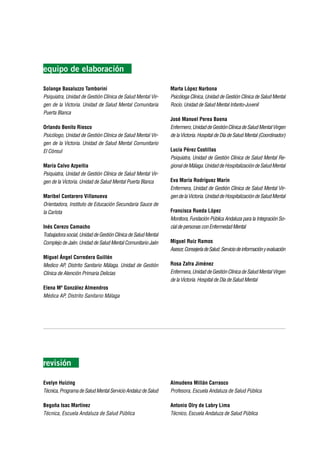 equipo de elaboración

Solange Basaluzzo Tamborini                                     Marta López Narbona
Psiquiatra, Unidad de Gestión Clínica de Salud Mental Vir-      Psicóloga Clínica, Unidad de Gestión Clínica de Salud Mental
gen de la Victoria. Unidad de Salud Mental Comunitaria          Rocío. Unidad de Salud Mental Infanto-Juvenil
Puerta Blanca
                                                                José Manuel Perea Baena
Orlando Benito Riesco                                           Enfermero, Unidad de Gestión Clínica de Salud Mental Virgen
Psicólogo, Unidad de Gestión Clínica de Salud Mental Vir-       de la Victoria. Hospital de Día de Salud Mental (Coordinador)
gen de la Victoria. Unidad de Salud Mental Comunitario
El Cónsul                                                       Lucía Pérez Costillas
                                                                Psiquiatra, Unidad de Gestión Clínica de Salud Mental Re-
María Calvo Azpeitia                                            gional de Málaga. Unidad de Hospitalización de Salud Mental
Psiquiatra, Unidad de Gestión Clínica de Salud Mental Vir-
gen de la Victoria. Unidad de Salud Mental Puerta Blanca        Eva María Rodríguez Marín
                                                                Enfermera, Unidad de Gestión Clínica de Salud Mental Vir-
Maribel Cantarero Villanueva                                    gen de la Victoria. Unidad de Hospitalización de Salud Mental
Orientadora, Instituto de Educación Secundaria Sauce de
la Carlota                                                      Francisca Rueda López
                                                                Monitora, Fundación Pública Andaluza para la Integración So-
Inés Cerezo Camacho                                             cial de personas con Enfermedad Mental
Trabajadora social, Unidad de Gestión Clínica de Salud Mental
Complejo de Jaén. Unidad de Salud Mental Comunitario Jaén       Miguel Ruiz Ramos
                                                                Asesor, Consejería de Salud. Servicio de información y evaluación
Miguel Ángel Corredera Guillén
Medico AP, Distrito Sanitario Málaga. Unidad de Gestión         Rosa Zafra Jiménez
Clínica de Atención Primaria Delicias                           Enfermera, Unidad de Gestión Clínica de Salud Mental Virgen
                                                                de la Victoria. Hospital de Día de Salud Mental
Elena Mª González Almendros
Médica AP, Distrito Sanitario Málaga




revisión

Evelyn Huizing                                                  Almudena Millán Carrasco
Técnica, Programa de Salud Mental Servicio Andaluz de Salud     Profesora, Escuela Andaluza de Salud Pública

Begoña Isac Martínez                                            Antonio Olry de Labry Lima
Técnica, Escuela Andaluza de Salud Pública                      Técnico, Escuela Andaluza de Salud Pública
 