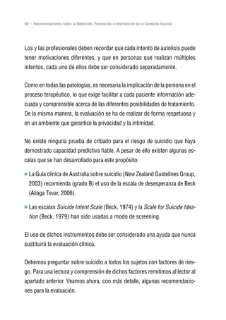 Volver al índice

50 | Recomendaciones sobre la Detección, Prevención e Intervención en la Conducta Suicida




Los y las profesionales deben recordar que cada intento de autolisis puede
tener motivaciones diferentes, y que en personas que realizan múltiples
intentos, cada uno de ellos debe ser considerado separadamente.


Como en todas las patologías, es necesaria la implicación de la persona en el
proceso terapéutico, lo que exige facilitar a cada paciente información ade-
cuada y comprensible acerca de las diferentes posibilidades de tratamiento.
De la misma manera, la evaluación se ha de realizar de forma respetuosa y
en un ambiente que garantice la privacidad y la intimidad.


No existe ninguna prueba de cribado para el riesgo de suicidio que haya
demostrado capacidad predictiva fiable. A pesar de ello existen algunas es-
calas que se han desarrollado para este propósito:

  La Guía clínica de Australia sobre suicidio (New Zealand Guidelines Group,
  2003) recomienda (grado B) el uso de la escala de desesperanza de Beck
  (Aliaga Tovar, 2006).

  Las escalas Suicide Intent Scale (Beck, 1974) y la Scale for Suicide Idea-
  tion (Beck, 1979) han sido usadas a modo de screening.


El uso de dichos instrumentos debe ser considerado una ayuda que nunca
sustituirá la evaluación clínica.


Debemos preguntar sobre suicidio a todos los sujetos con factores de ries-
go. Para una lectura y comprensión de dichos factores remitimos al lector al
apartado anterior. Veamos ahora, con más detalle, algunas recomendacio-
nes para la evaluación.
 
