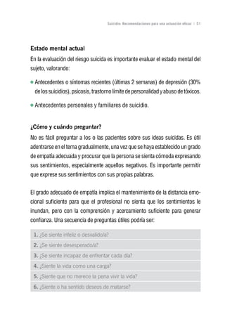Volver al índice

                                     Suicidio: Recomendaciones para una actuación eficaz | 51




Estado mental actual
En la evaluación del riesgo suicida es importante evaluar el estado mental del
sujeto, valorando:

  Antecedentes o síntomas recientes (últimas 2 semanas) de depresión (30%
  de los suicidios), psicosis, trastorno límite de personalidad y abuso de tóxicos.

  Antecedentes personales y familiares de suicidio.


¿Cómo y cuándo preguntar?
No es fácil preguntar a los o las pacientes sobre sus ideas suicidas. Es útil
adentrarse en el tema gradualmente, una vez que se haya establecido un grado
de empatía adecuada y procurar que la persona se sienta cómoda expresando
sus sentimientos, especialmente aquellos negativos. Es importante permitir
que exprese sus sentimientos con sus propias palabras.


El grado adecuado de empatía implica el mantenimiento de la distancia emo-
cional suficiente para que el profesional no sienta que los sentimientos le
inundan, pero con la comprensión y acercamiento suficiente para generar
confianza. Una secuencia de preguntas útiles podría ser:

 1. ¿Se siente infeliz o desvalido/a?
 2. ¿Se siente desesperado/a?
 3. ¿Se siente incapaz de enfrentar cada día?
 4. ¿Siente la vida como una carga?
 5. ¿Siente que no merece la pena vivir la vida?
 6. ¿Siente o ha sentido deseos de matarse?
 