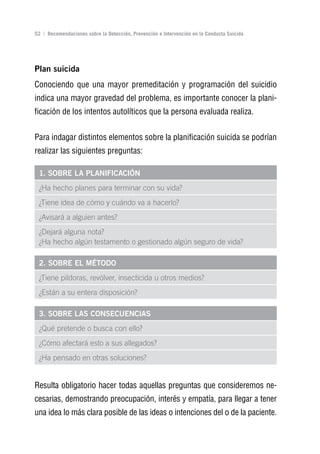 Volver al índice

52 | Recomendaciones sobre la Detección, Prevención e Intervención en la Conducta Suicida




Plan suicida
Conociendo que una mayor premeditación y programación del suicidio
indica una mayor gravedad del problema, es importante conocer la plani-
ficación de los intentos autolíticos que la persona evaluada realiza.


Para indagar distintos elementos sobre la planificación suicida se podrían
realizar las siguientes preguntas:

 1. SoBrE LA PLAnIFICACIón
 ¿Ha hecho planes para terminar con su vida?
 ¿Tiene idea de cómo y cuándo va a hacerlo?
 ¿Avisará a alguien antes?
 ¿Dejará alguna nota?
 ¿Ha hecho algún testamento o gestionado algún seguro de vida?

 2. SoBrE EL MéToDo
 ¿Tiene píldoras, revólver, insecticida u otros medios?
 ¿Están a su entera disposición?

 3. SoBrE LAS ConSECuEnCIAS
 ¿Qué pretende o busca con ello?
 ¿Cómo afectará esto a sus allegados?
 ¿Ha pensado en otras soluciones?


Resulta obligatorio hacer todas aquellas preguntas que consideremos ne-
cesarias, demostrando preocupación, interés y empatía, para llegar a tener
una idea lo más clara posible de las ideas o intenciones del o de la paciente.
 