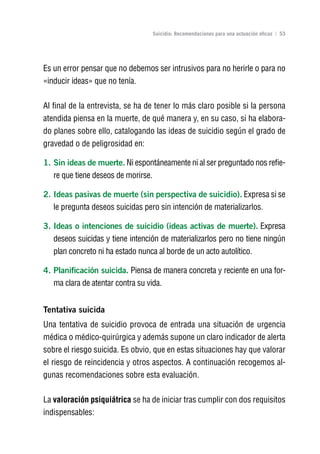 Volver al índice

                                     Suicidio: Recomendaciones para una actuación eficaz | 53




Es un error pensar que no debemos ser intrusivos para no herirle o para no
«inducir ideas» que no tenía.

Al final de la entrevista, se ha de tener lo más claro posible si la persona
atendida piensa en la muerte, de qué manera y, en su caso, si ha elabora-
do planes sobre ello, catalogando las ideas de suicidio según el grado de
gravedad o de peligrosidad en:

1. Sin ideas de muerte. Ni espontáneamente ni al ser preguntado nos refie-
   re que tiene deseos de morirse.

2. Ideas pasivas de muerte (sin perspectiva de suicidio). Expresa si se
   le pregunta deseos suicidas pero sin intención de materializarlos.

3. Ideas o intenciones de suicidio (ideas activas de muerte). Expresa
   deseos suicidas y tiene intención de materializarlos pero no tiene ningún
   plan concreto ni ha estado nunca al borde de un acto autolítico.

4. Planificación suicida. Piensa de manera concreta y reciente en una for-
   ma clara de atentar contra su vida.


Tentativa suicida
Una tentativa de suicidio provoca de entrada una situación de urgencia
médica o médico-quirúrgica y además supone un claro indicador de alerta
sobre el riesgo suicida. Es obvio, que en estas situaciones hay que valorar
el riesgo de reincidencia y otros aspectos. A continuación recogemos al-
gunas recomendaciones sobre esta evaluación.

La valoración psiquiátrica se ha de iniciar tras cumplir con dos requisitos
indispensables:
 