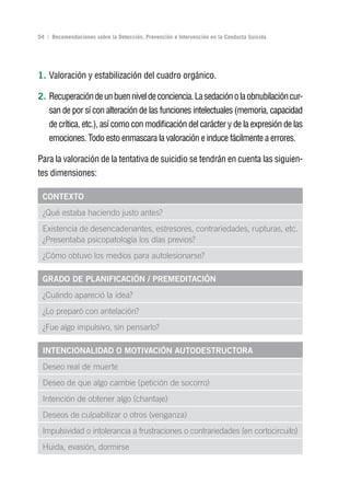 Volver al índice

54 | Recomendaciones sobre la Detección, Prevención e Intervención en la Conducta Suicida




1. Valoración y estabilización del cuadro orgánico.

2. Recuperación de un buen nivel de conciencia. La sedación o la obnubilación cur-
    san de por sí con alteración de las funciones intelectuales (memoria, capacidad
    de crítica, etc.), así como con modificación del carácter y de la expresión de las
    emociones. Todo esto enmascara la valoración e induce fácilmente a errores.

Para la valoración de la tentativa de suicidio se tendrán en cuenta las siguien-
tes dimensiones:

 ConTExTo
 ¿Qué estaba haciendo justo antes?
 Existencia de desencadenantes, estresores, contrariedades, rupturas, etc.
 ¿Presentaba psicopatología los días previos?
 ¿Cómo obtuvo los medios para autolesionarse?

 grADo DE PLAnIFICACIón / PrEMEDITACIón
 ¿Cuándo apareció la idea?
 ¿Lo preparó con antelación?
 ¿Fue algo impulsivo, sin pensarlo?

 InTEnCIonALIDAD o MoTIvACIón AuToDESTruCTorA
 Deseo real de muerte
 Deseo de que algo cambie (petición de socorro)
 Intención de obtener algo (chantaje)
 Deseos de culpabilizar o otros (venganza)
 Impulsividad o intolerancia a frustraciones o contrariedades (en cortocircuito)
 Huida, evasión, dormirse
 