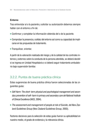 Volver al índice

56 | Recomendaciones sobre la Detección, Prevención e Intervención en la Conducta Suicida




Entorno
Tras entrevistar al o la paciente y solicitar su autorización debemos siempre
hablar con el entorno a fin de:

  Confirmar y completar la información obtenida del o de la paciente.

  Comprobar la presencia y solidez del entorno así como su capacidad de impli-
  carse en las propuestas de tratamiento.

  Tranquilizar, orientar.

A partir de la valoración realizada del riesgo y de la calidad de los controles in-
ternos y externos sobre la conducta de la persona atendida, se deberá decidir
si se ingresa en Unidad Hospitalaria o si deberá seguir tratamiento ambulato-
rio bajo supervisión familiar.



3.2.2. Puntos de buena práctica clínica
Estas sugerencias de buena práctica clínica fueron seleccionadas de las si-
guientes guías:

  Self Harm: The short- term physical and psychological management and secon-
  dary prevention of self- harm in primary and secondary care del National Institute
  of Clinical Excellence (NICE, 2004).

  The assessment and management of people at risk of Suicide, del New Zea-
  land Guidelines Group (New Zealand Guidelines Group, 2003).


Factores decisivos para la selección de estas guías fueron su aplicabilidad en
nuestro medio, el grado de evidencia y la relevancia clínica.
 