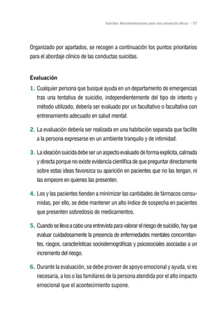 Volver al índice

                                     Suicidio: Recomendaciones para una actuación eficaz | 57




Organizado por apartados, se recogen a continuación los puntos prioritarios
para el abordaje clínico de las conductas suicidas.


Evaluación
1. Cualquier persona que busque ayuda en un departamento de emergencias
   tras una tentativa de suicidio, independientemente del tipo de intento y
   método utilizado, debería ser evaluado por un facultativo o facultativa con
   entrenamiento adecuado en salud mental.

2. La evaluación debería ser realizada en una habitación separada que facilite
   a la persona expresarse en un ambiente tranquilo y de intimidad.

3. La ideación suicida debe ser un aspecto evaluado de forma explícita, calmada
   y directa porque no existe evidencia científica de que preguntar directamente
   sobre estas ideas favorezca su aparición en pacientes que no las tengan, ni
   las empeore en quienes las presenten.

4. Los y las pacientes tienden a minimizar las cantidades de fármacos consu-
   midas, por ello, se debe mantener un alto índice de sospecha en pacientes
   que presenten sobredosis de medicamentos.

5. Cuando se lleva a cabo una entrevista para valorar el riesgo de suicidio, hay que
   evaluar cuidadosamente la presencia de enfermedades mentales concomitan-
   tes, rasgos, características sociodemográficas y psicosociales asociadas a un
   incremento del riesgo.

6. Durante la evaluación, se debe proveer de apoyo emocional y ayuda, si es
   necesaria, a los o las familiares de la persona atendida por el alto impacto
   emocional que el acontecimiento supone.
 