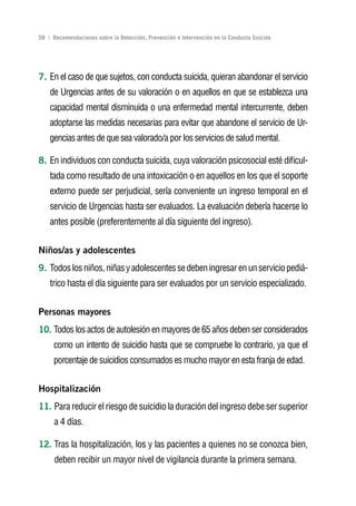 Volver al índice

58 | Recomendaciones sobre la Detección, Prevención e Intervención en la Conducta Suicida




7. En el caso de que sujetos, con conducta suicida, quieran abandonar el servicio
    de Urgencias antes de su valoración o en aquellos en que se establezca una
    capacidad mental disminuida o una enfermedad mental intercurrente, deben
    adoptarse las medidas necesarias para evitar que abandone el servicio de Ur-
    gencias antes de que sea valorado/a por los servicios de salud mental.

8. En individuos con conducta suicida, cuya valoración psicosocial esté dificul-
    tada como resultado de una intoxicación o en aquellos en los que el soporte
    externo puede ser perjudicial, sería conveniente un ingreso temporal en el
    servicio de Urgencias hasta ser evaluados. La evaluación debería hacerse lo
    antes posible (preferentemente al día siguiente del ingreso).


niños/as y adolescentes
9. Todos los niños, niñas y adolescentes se deben ingresar en un servicio pediá-
    trico hasta el día siguiente para ser evaluados por un servicio especializado.


Personas mayores
10. Todos los actos de autolesión en mayores de 65 años deben ser considerados
     como un intento de suicidio hasta que se compruebe lo contrario, ya que el
     porcentaje de suicidios consumados es mucho mayor en esta franja de edad.


Hospitalización
11. Para reducir el riesgo de suicidio la duración del ingreso debe ser superior
      a 4 días.

12. Tras la hospitalización, los y las pacientes a quienes no se conozca bien,
      deben recibir un mayor nivel de vigilancia durante la primera semana.
 