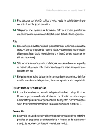 Volver al índice

                                     Suicidio: Recomendaciones para una actuación eficaz | 59




13. Para personas con ideación suicida crónica, puede ser suficiente con ingre-
    sos entre 1 y 4 días (corta duración).

14. Si la persona no es ingresada, se debe derivar de forma adecuada, garantizando
    una asistencia con algún servicio de salud dentro de las 24 horas siguientes.

Alta
15. El seguimiento a nivel comunitario debe realizarse en la primera semana tras
    el alta, ya que es el periodo de máximo riesgo, y esto debería ocurrir incluso
    si la persona falta a la cita (especialmente si lo intentó en otra ocasión en los
    últimos tres meses).

16. Si la persona no acude a la cita postalta y se piensa que tiene un riesgo alto
    de suicidio, el personal debe realizar una búsqueda activa para ponerse en
    contacto con ella.

17. El equipo responsable del seguimiento debe disponer al menos de infor-
    mación verbal del o de la paciente, de manera previa al alta hospitalaria.

Prescripciones farmacológicas
18. La medicación debe ser prescrita y dispensada en baja dosis y utilizar los
    fármacos que en caso de sobredosis o de combinación con otras drogas
    o alcohol tengan un menor potencial letal. Se adjuntan recomendaciones
    sobre tratamiento farmacológico en caso de suicidio en el capítulo 3.

Formación
19. El servicio de Salud Mental y el servicio de Urgencias deberían estar im-
    plicados en programas de entrenamiento y reciclaje en la evaluación y
    manejo de pacientes con ideación y conducta suicida.
 