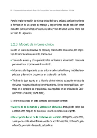 Volver al índice

60 | Recomendaciones sobre la Detección, Prevención e Intervención en la Conducta Suicida




Para la implementación de estos puntos de buena práctica sería conveniente
la formación de un grupo de trabajo y seguimiento donde deberían estar
incluidos tanto personal perteneciente al servicio de Salud Mental como del
servicio de Urgencias.



3.2.3. Modelo de informe clínico
Siendo un instrumento clave de calidad y continuidad asistencial, los objeti-
vos del informe clínico en este ámbito son:

  Transmitir a otros y otras profesionales sanitarios la información necesaria
  para continuar el proceso de tratamiento.

  Informar a el o la paciente y a su entorno del estado clínico y medidas tera-
  péuticas y de control propuestas en la atención sanitaria.

  Testimoniar (por escrito en la historia clínica) nuestra actuación en caso de
  derivarse responsabilidad para su tratamiento. Dicha responsabilidad, cen-
  trada en el concepto de imprudencia, está regulada en los artículos del Códi-
  go Penal 142 (delito) y 621 (falta).


El informe realizado en este contexto debe hacer constar:

  Motivo de la demanda y valoración somática. Incluyendo todas las
  aportaciones propias de cualquier informe de atención urgente.

  Descripción breve de la tentativa de suicidio. Reflejando, en su caso,
  sus aspectos más relevantes (desarrollo de acontecimientos, motivación, pla-
  nificación, previsión de rescate, autocrítica).
 