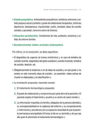 Volver al índice

                                    Suicidio: Recomendaciones para una actuación eficaz | 61




 Estado psiquiátrico. Antecedentes psiquiátricos, tentativas anteriores y es-
 tado psíquico actual (contacto y grado de colaboración terapéutica, síntomas
 depresivos, desesperanza, impulsividad, sueño, ansiedad, ideas de suicidio
 actuales y gravedad, consumo activo de tóxicos).

 Situación sociofamiliar. Condiciones de vida, profesión, presencia y va-
 lidez de entorno familiar.

 Acontecimientos vitales recientes (estresantes).

Por último, en la conclusión, se debe especificar:

 El diagnóstico de urgencia (al menos sindrómico) y, en caso de tentativa de
 suicidio reciente, diagnóstico del gesto autolesivo: suicidio frustrado, tentativa
 de suicidio, ideación, etc.

 Obligatoriamente la existencia o no de ideas de suicidio y en qué grado («no
 existen en este momento ideas de suicidio», se presentan «ideas activas de
 muerte no elaboradas y sin planificación»).

 La orientación propuesta, haciendo constar:

  1. El tratamiento farmacológico propuesto.

  2. El grado de colaboración y compromiso por parte del o de la paciente («El
     paciente acepta el tratamiento y acudirá a su centro de salud mental»).

  3. La información impartida a la familia y allegados de la persona atendida y
     su corresponsabilidad en la vigilancia del enfermo y su comportamiento
     («Informamos y acordamos con su esposa la necesidad de que el pacien-
     te permanezca acompañado 24 horas al día en su domicilio y de que sea
     ella quien le administre el tratamiento farmacológico»).
 