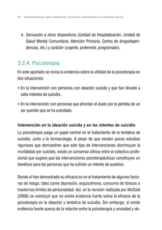 Volver al índice

62 | Recomendaciones sobre la Detección, Prevención e Intervención en la Conducta Suicida




  4. Derivación a otros dispositivos (Unidad de Hospitalización, Unidad de
     Salud Mental Comunitaria, Atención Primaria, Centro de drogodepen-
     dencias, etc.) y carácter (urgente, preferente, programado).


3.2.4. Psicoterapia
En este apartado se revisa la evidencia sobre la utilidad de la psicoterapia en
dos situaciones:

  En la intervención con personas con ideación suicida y que han llevado a
  cabo intentos de suicidio.

  En la intervención con personas que afrontan el duelo por la pérdida de un
  ser querido que se ha suicidado.


Intervención en la ideación suicida y en los intentos de suicidio
La psicoterapia juega un papel central en el tratamiento de la tentativa de
suicidio, junto a la farmacología. A pesar de que existen pocos estudios
rigurosos que demuestren que este tipo de intervenciones disminuyan la
mortalidad por suicidio, existe un consenso clínico entre el colectivo profe-
sional que sugiere que las intervenciones psicoterapéuticas constituyen un
beneficio para las personas que ha sufrido un intento de autolisis.

Donde sí han demostrado su eficacia es en el tratamiento de algunos facto-
res de riesgo, tales como depresión, esquizofrenia, consumo de tóxicos o
trastornos límites de personalidad. Así, en la revisión realizada por McDaid
(2008) se concluyó que no existe evidencia fuerte sobre la eficacia de la
psicoterapia en la ideación y tentativa de suicidio. Sin embargo, sí existe
evidencia fuerte acerca de la relación entre la psicoterapia y ansiedad y de-
 