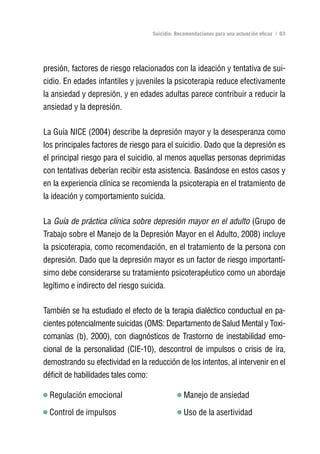 Volver al índice

                                     Suicidio: Recomendaciones para una actuación eficaz | 63




presión, factores de riesgo relacionados con la ideación y tentativa de sui-
cidio. En edades infantiles y juveniles la psicoterapia reduce efectivamente
la ansiedad y depresión, y en edades adultas parece contribuir a reducir la
ansiedad y la depresión.

La Guía NICE (2004) describe la depresión mayor y la desesperanza como
los principales factores de riesgo para el suicidio. Dado que la depresión es
el principal riesgo para el suicidio, al menos aquellas personas deprimidas
con tentativas deberían recibir esta asistencia. Basándose en estos casos y
en la experiencia clínica se recomienda la psicoterapia en el tratamiento de
la ideación y comportamiento suicida.

La Guía de práctica clínica sobre depresión mayor en el adulto (Grupo de
Trabajo sobre el Manejo de la Depresión Mayor en el Adulto, 2008) incluye
la psicoterapia, como recomendación, en el tratamiento de la persona con
depresión. Dado que la depresión mayor es un factor de riesgo importantí-
simo debe considerarse su tratamiento psicoterapéutico como un abordaje
legítimo e indirecto del riesgo suicida.

También se ha estudiado el efecto de la terapia dialéctico conductual en pa-
cientes potencialmente suicidas (OMS: Departamento de Salud Mental y Toxi-
comanías (b), 2000), con diagnósticos de Trastorno de inestabilidad emo-
cional de la personalidad (CIE-10), descontrol de impulsos o crisis de ira,
demostrando su efectividad en la reducción de los intentos, al intervenir en el
déficit de habilidades tales como:

  Regulación emocional                            Manejo de ansiedad

  Control de impulsos                             Uso de la asertividad
 