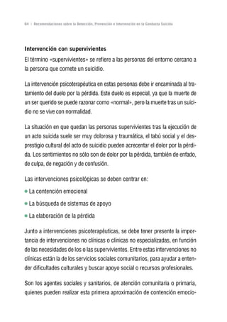 Volver al índice

64 | Recomendaciones sobre la Detección, Prevención e Intervención en la Conducta Suicida




Intervención con supervivientes
El término «supervivientes» se refiere a las personas del entorno cercano a
la persona que comete un suicidio.

La intervención psicoterapéutica en estas personas debe ir encaminada al tra-
tamiento del duelo por la pérdida. Este duelo es especial, ya que la muerte de
un ser querido se puede razonar como «normal», pero la muerte tras un suici-
dio no se vive con normalidad.

La situación en que quedan las personas supervivientes tras la ejecución de
un acto suicida suele ser muy dolorosa y traumática, el tabú social y el des-
prestigio cultural del acto de suicidio pueden acrecentar el dolor por la pérdi-
da. Los sentimientos no sólo son de dolor por la pérdida, también de enfado,
de culpa, de negación y de confusión.

Las intervenciones psicológicas se deben centrar en:

  La contención emocional

  La búsqueda de sistemas de apoyo

  La elaboración de la pérdida

Junto a intervenciones psicoterapéuticas, se debe tener presente la impor-
tancia de intervenciones no clínicas o clínicas no especializadas, en función
de las necesidades de los o las supervivientes. Entre estas intervenciones no
clínicas están la de los servicios sociales comunitarios, para ayudar a enten-
der dificultades culturales y buscar apoyo social o recursos profesionales.

Son los agentes sociales y sanitarios, de atención comunitaria o primaria,
quienes pueden realizar esta primera aproximación de contención emocio-
 