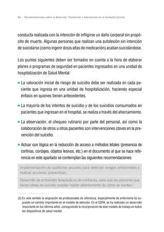 Volver al índice

66 | Recomendaciones sobre la Detección, Prevención e Intervención en la Conducta Suicida




conducta realizada con la intención de infligirse un daño corporal sin propó-
sito de muerte. Algunas personas que realizan una autolesión sin intención
de suicidarse (como ingerir dosis altas de medicación) acaban suicidándose.

Los puntos siguientes deben ser tomados en cuenta a la hora de elaborar
planes o programas de seguridad en pacientes ingresados en una unidad de
hospitalización de Salud Mental:

  La valoración inicial de riesgo de suicidio debe ser realizada en cada pa-
  ciente que ingresa en una unidad de hospitalización, haciendo especial
  énfasis en quienes tienen antecedentes.

  La mayoría de los intentos de suicidio y de los suicidios consumados en
  pacientes que ingresan en el hospital, se realiza a través del ahorcamiento.

  La observación, el chequeo rutinario por parte del personal, así como la
  colaboración de otros u otras pacientes son intervenciones claves en la pre-
  vención del suicidio.

  Actuar con lógica en la reducción de acceso a métodos letales (presencia de
  cortinas, cordajes, objetos lesivos, etc.) en el documento al que se hace refe-
  rencia en este apartado se contemplan las siguientes recomendaciones:

 Implementación de auditorias anuales para detectar riesgos ambientales y
 realizar acciones preventivas.
 Desarrollo de ambientes terapéuticos de confianza, para que las personas que
 tienen ideas de suicidio puedan hablar abiertamente de cómo se sienten.3


(3) En este sentido la asignación de profesionales de referencia, especialmente de enfermería ha su-
    puesto un cambio importante en el modelo de atención. En el SSPA, se ha realizado un desarrollo
    importante en los últimos años, consiguiendo la incorporación de este modelo de trabajo en todos
    los dispositivos de salud mental.
 
