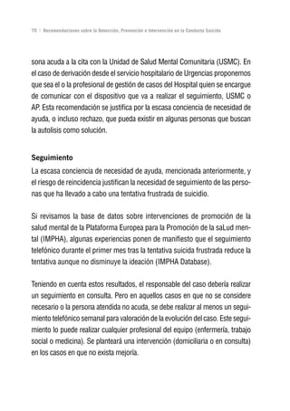Volver al índice

70 | Recomendaciones sobre la Detección, Prevención e Intervención en la Conducta Suicida




sona acuda a la cita con la Unidad de Salud Mental Comunitaria (USMC). En
el caso de derivación desde el servicio hospitalario de Urgencias proponemos
que sea el o la profesional de gestión de casos del Hospital quien se encargue
de comunicar con el dispositivo que va a realizar el seguimiento, USMC o
AP. Esta recomendación se justifica por la escasa conciencia de necesidad de
ayuda, o incluso rechazo, que pueda existir en algunas personas que buscan
la autolisis como solución.


Seguimiento
La escasa conciencia de necesidad de ayuda, mencionada anteriormente, y
el riesgo de reincidencia justifican la necesidad de seguimiento de las perso-
nas que ha llevado a cabo una tentativa frustrada de suicidio.

Si revisamos la base de datos sobre intervenciones de promoción de la
salud mental de la Plataforma Europea para la Promoción de la saLud men-
tal (IMPHA), algunas experiencias ponen de manifiesto que el seguimiento
telefónico durante el primer mes tras la tentativa suicida frustrada reduce la
tentativa aunque no disminuye la ideación (IMPHA Database).

Teniendo en cuenta estos resultados, el responsable del caso debería realizar
un seguimiento en consulta. Pero en aquellos casos en que no se considere
necesario o la persona atendida no acuda, se debe realizar al menos un segui-
miento telefónico semanal para valoración de la evolución del caso. Este segui-
miento lo puede realizar cualquier profesional del equipo (enfermería, trabajo
social o medicina). Se planteará una intervención (domiciliaria o en consulta)
en los casos en que no exista mejoría.
 
