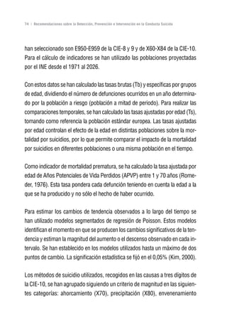 Volver al índice

74 | Recomendaciones sobre la Detección, Prevención e Intervención en la Conducta Suicida




han seleccionado son E950-E959 de la CIE-8 y 9 y de X60-X84 de la CIE-10.
Para el cálculo de indicadores se han utilizado las poblaciones proyectadas
por el INE desde el 1971 al 2026.

Con estos datos se han calculado las tasas brutas (Tb) y específicas por grupos
de edad, dividiendo el número de defunciones ocurridos en un año determina-
do por la población a riesgo (población a mitad de periodo). Para realizar las
comparaciones temporales, se han calculado las tasas ajustadas por edad (Ts),
tomando como referencia la población estándar europea. Las tasas ajustadas
por edad controlan el efecto de la edad en distintas poblaciones sobre la mor-
talidad por suicidios, por lo que permite comparar el impacto de la mortalidad
por suicidios en diferentes poblaciones o una misma población en el tiempo.

Como indicador de mortalidad prematura, se ha calculado la tasa ajustada por
edad de Años Potenciales de Vida Perdidos (APVP) entre 1 y 70 años (Rome-
der, 1976). Esta tasa pondera cada defunción teniendo en cuenta la edad a la
que se ha producido y no sólo el hecho de haber ocurrido.

Para estimar los cambios de tendencia observados a lo largo del tiempo se
han utilizado modelos segmentados de regresión de Poisson. Estos modelos
identifican el momento en que se producen los cambios significativos de la ten-
dencia y estiman la magnitud del aumento o el descenso observado en cada in-
tervalo. Se han establecido en los modelos utilizados hasta un máximo de dos
puntos de cambio. La significación estadística se fijó en el 0,05% (Kim, 2000).

Los métodos de suicidio utilizados, recogidos en las causas a tres dígitos de
la CIE-10, se han agrupado siguiendo un criterio de magnitud en las siguien-
tes categorías: ahorcamiento (X70), precipitación (X80), envenenamiento
 