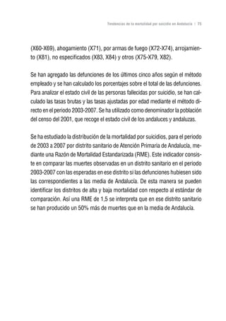 Volver al índice

                                    Tendencias de la mortalidad por suicidio en Andalucía | 75




(X60-X69), ahogamiento (X71), por armas de fuego (X72-X74), arrojamien-
to (X81), no especificados (X83, X84) y otros (X75-X79, X82).

Se han agregado las defunciones de los últimos cinco años según el método
empleado y se han calculado los porcentajes sobre el total de las defunciones.
Para analizar el estado civil de las personas fallecidas por suicidio, se han cal-
culado las tasas brutas y las tasas ajustadas por edad mediante el método di-
recto en el periodo 2003-2007. Se ha utilizado como denominador la población
del censo del 2001, que recoge el estado civil de los andaluces y andaluzas.

Se ha estudiado la distribución de la mortalidad por suicidios, para el periodo
de 2003 a 2007 por distrito sanitario de Atención Primaria de Andalucía, me-
diante una Razón de Mortalidad Estandarizada (RME). Este indicador consis-
te en comparar las muertes observadas en un distrito sanitario en el periodo
2003-2007 con las esperadas en ese distrito si las defunciones hubiesen sido
las correspondientes a las media de Andalucía. De esta manera se pueden
identificar los distritos de alta y baja mortalidad con respecto al estándar de
comparación. Así una RME de 1,5 se interpreta que en ese distrito sanitario
se han producido un 50% más de muertes que en la media de Andalucía.
 