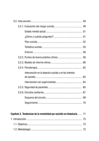 3.2. Intervención ............................................................................... 49
          3.2.1. Evaluación del riesgo suicida ........................................... 49
                   Estado mental actual ........................................................ 51
                   ¿Cómo y cuándo preguntar? ............................................ 51
                   Plan suicida ..................................................................... 52
                   Tentativa suicida .............................................................. 53
                   Entorno ........................................................................... 56
          3.2.2. Puntos de buena práctica clínica ..................................... 56
          3.2.3. Modelo de informe clínico ................................................ 60
          3.2.4. Psicoterapia ..................................................................... 62
                   Intervención en la ideación suicida y en los intentos
                   de suicidio ........................................................................ 62
                   Intervención con supervivientes ........................................ 64
          3.2.5. Seguridad de pacientes .................................................... 65
          3.2.6. Circuitos sanitarios ........................................................... 67
                   Esquema del circuito ........................................................ 69
                   Seguimiento .................................................................... 70



Capítulo 2. Tendencias de la mortalidad por suicidio en Andalucía ....... 71
1. Introducción ...................................................................................... 73
   1.1. Objetivos .................................................................................... 73
   1.2. Metodología ............................................................................... 73
 