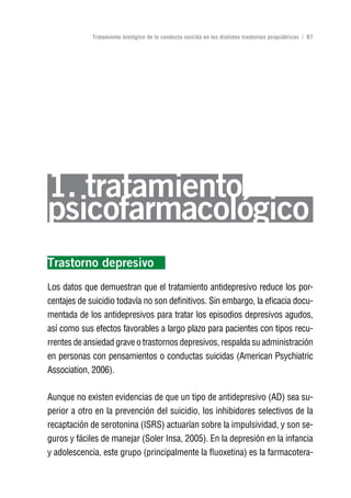 Volver al índice

             Tratamiento biológico de la conducta suicida en los distintos trastornos psiquiátricos | 87




1. tratamiento
psicofarmacológico
Trastorno depresivo
Los datos que demuestran que el tratamiento antidepresivo reduce los por-
centajes de suicidio todavía no son definitivos. Sin embargo, la eficacia docu-
mentada de los antidepresivos para tratar los episodios depresivos agudos,
así como sus efectos favorables a largo plazo para pacientes con tipos recu-
rrentes de ansiedad grave o trastornos depresivos, respalda su administración
en personas con pensamientos o conductas suicidas (American Psychiatric
Association, 2006).

Aunque no existen evidencias de que un tipo de antidepresivo (AD) sea su-
perior a otro en la prevención del suicidio, los inhibidores selectivos de la
recaptación de serotonina (ISRS) actuarían sobre la impulsividad, y son se-
guros y fáciles de manejar (Soler Insa, 2005). En la depresión en la infancia
y adolescencia, este grupo (principalmente la fluoxetina) es la farmacotera-
 
