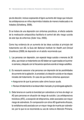 Volver al índice

88 | Recomendaciones sobre la Detección, Prevención e Intervención en la Conducta Suicida




pia de elección; incluso sopesando el ligero aumento del riesgo que inducen
los antidepresivos en niños deprimidos tratados de manera inadecuada o no
tratados (Schatberg, 2008).

Si se tratara de una depresión con síntomas psicóticos, el efecto sedante
de la medicación antipsicótica facilitaría el control del alto riesgo suicida
de este tipo de enfermos (Soler Insa, 2005).

Como hay evidencia de un aumento de las ideas suicidas al principio del
tratamiento con AD, la Guía del National Institute for Health and Clinical
Excellence (2009) de depresión en el adulto recomienda que:

1. Las personas con depresión, con especial riesgo suicida o menores de 30
    años, que inician un tratamiento con AD deben ser supervisadas en la prime-
    ra semana y después con la frecuencia oportuna acorde al riesgo autolítico.

2. Es necesario asesorar a las personas con depresión de las posibilidades
    de aumento de la agitación, la ansiedad y la ideación suicida en las etapas
    iniciales del tratamiento. En caso de que dichos síntomas aparezcan:

      Asegurarse de que la persona sabe cómo buscar ayuda.

      Revisar el tratamiento si se desarrollan marcado y/o prolongada agitación.

3. Debe tenerse en cuenta la toxicidad por sobredosis a la hora de elegir un
    AD para personas en situación de riesgo de suicidio. Los antidepresivos
    tricíclicos (ATC), a excepción de lofepramina, están asociados con mayor
    riesgo de sobredosis. En comparación con otros AD igualmente eficaces,
    la venlafaxina está asociada con un mayor riesgo de muerte por sobredo-
    sis; por lo que no se recomienda su uso de rutina en Atención Primaria.
 