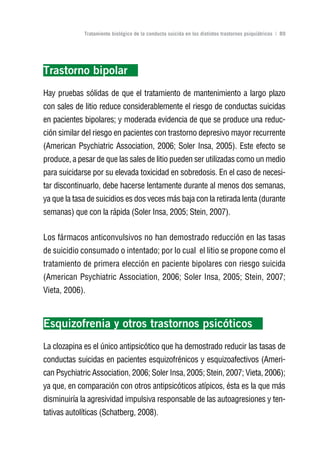 Volver al índice

             Tratamiento biológico de la conducta suicida en los distintos trastornos psiquiátricos | 89




Trastorno bipolar
Hay pruebas sólidas de que el tratamiento de mantenimiento a largo plazo
con sales de litio reduce considerablemente el riesgo de conductas suicidas
en pacientes bipolares; y moderada evidencia de que se produce una reduc-
ción similar del riesgo en pacientes con trastorno depresivo mayor recurrente
(American Psychiatric Association, 2006; Soler Insa, 2005). Este efecto se
produce, a pesar de que las sales de litio pueden ser utilizadas como un medio
para suicidarse por su elevada toxicidad en sobredosis. En el caso de necesi-
tar discontinuarlo, debe hacerse lentamente durante al menos dos semanas,
ya que la tasa de suicidios es dos veces más baja con la retirada lenta (durante
semanas) que con la rápida (Soler Insa, 2005; Stein, 2007).


Los fármacos anticonvulsivos no han demostrado reducción en las tasas
de suicidio consumado o intentado; por lo cual el litio se propone como el
tratamiento de primera elección en paciente bipolares con riesgo suicida
(American Psychiatric Association, 2006; Soler Insa, 2005; Stein, 2007;
Vieta, 2006).



Esquizofrenia y otros trastornos psicóticos
La clozapina es el único antipsicótico que ha demostrado reducir las tasas de
conductas suicidas en pacientes esquizofrénicos y esquizoafectivos (Ameri-
can Psychiatric Association, 2006; Soler Insa, 2005; Stein, 2007; Vieta, 2006);
ya que, en comparación con otros antipsicóticos atípicos, ésta es la que más
disminuiría la agresividad impulsiva responsable de las autoagresiones y ten-
tativas autolíticas (Schatberg, 2008).
 
