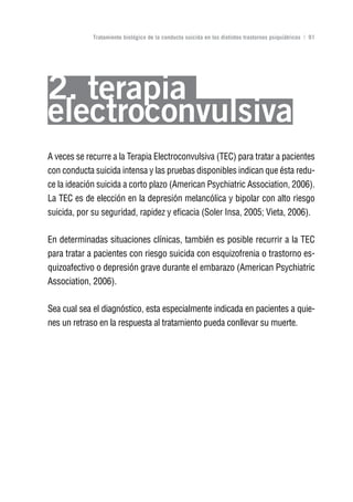 Volver al índice

             Tratamiento biológico de la conducta suicida en los distintos trastornos psiquiátricos | 91




2. terapia
electroconvulsiva
A veces se recurre a la Terapia Electroconvulsiva (TEC) para tratar a pacientes
con conducta suicida intensa y las pruebas disponibles indican que ésta redu-
ce la ideación suicida a corto plazo (American Psychiatric Association, 2006).
La TEC es de elección en la depresión melancólica y bipolar con alto riesgo
suicida, por su seguridad, rapidez y eficacia (Soler Insa, 2005; Vieta, 2006).

En determinadas situaciones clínicas, también es posible recurrir a la TEC
para tratar a pacientes con riesgo suicida con esquizofrenia o trastorno es-
quizoafectivo o depresión grave durante el embarazo (American Psychiatric
Association, 2006).

Sea cual sea el diagnóstico, esta especialmente indicada en pacientes a quie-
nes un retraso en la respuesta al tratamiento pueda conllevar su muerte.
 